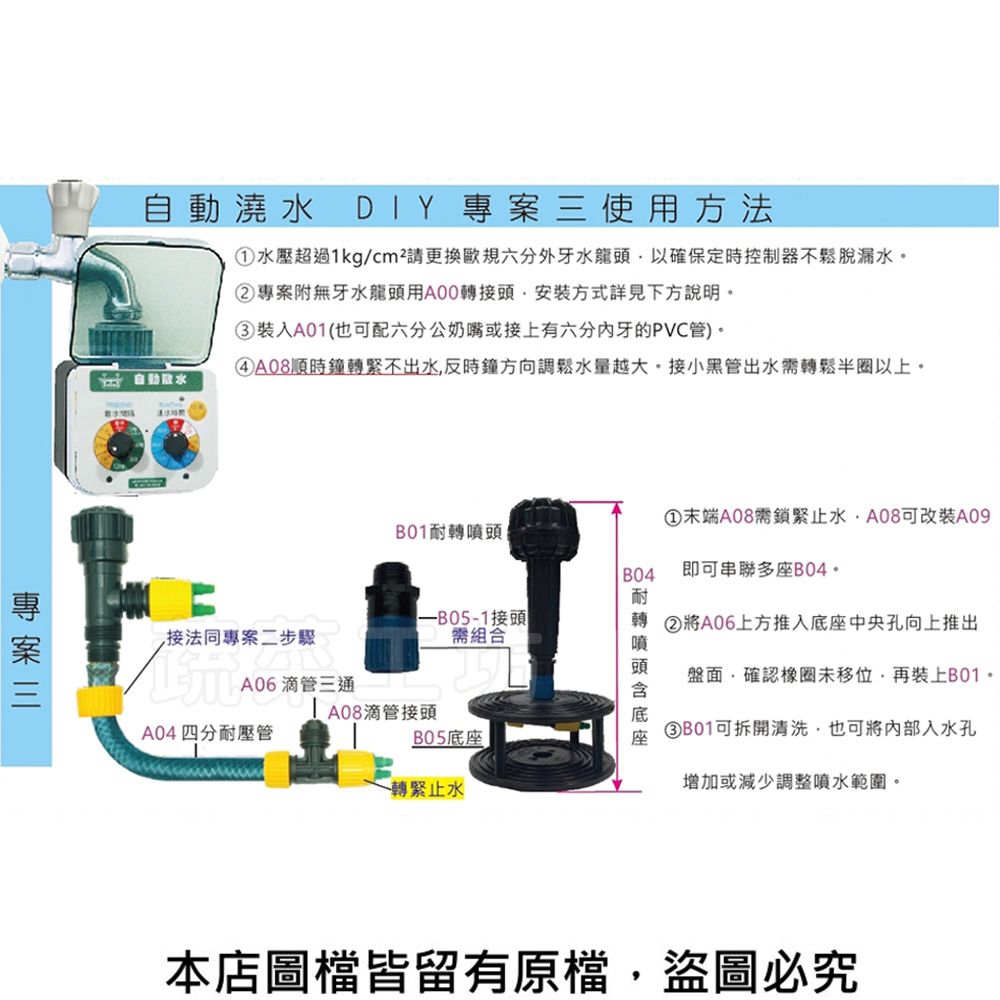 自動澆DIY 專案三使用方法水壓超過kg/cm²請更換規六分外牙水龍頭以確保定時控制器不鬆脫漏水②專案附無牙水龍頭用A00轉接頭安裝方式詳見下方說明③裝入A01(也可配六分公奶嘴或接上有六分内牙的PVC管)。順時鐘轉緊不出水,反時鐘方向調鬆水量越大。接小黑管出水轉鬆半圈以上。自水①末端A08需鎖緊止水,A08可改裝A09B01耐轉B04即可串聯多座B04。耐接法同專案二步驟接頭需組合轉 ②將A06上方推入中央孔向上推出A06滴管三通1 A08滴管接頭A04四分耐壓管B05底座轉緊止水噴頭底座盤面,確認橡圈未移位,再裝上B01。③B01可拆開清洗,也可將內部入水孔增加或減少調整噴水範圍。本店圖皆留有原檔,盜圖必究