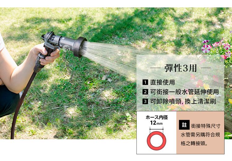 彈性3用 直接使用 銜接一般水管延伸使用 可卸除噴頭,換上清潔刷ホース内径12mm 銜接特殊尺寸水管需另購符合規格之轉接頭。