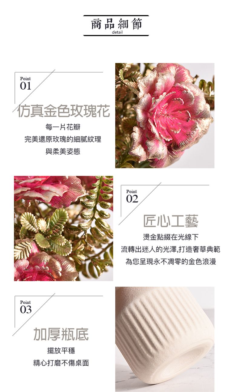 商品細節detailPoint仿真金色玫瑰花每一片花瓣完美還原玫瑰的細膩紋理與柔美姿態Point03加厚瓶底擺放平穩精心打磨不傷桌面Point02匠心工藝燙金點綴在光線下流轉出迷人的光澤,打造奢華典範為您呈現永不凋零的金色浪漫