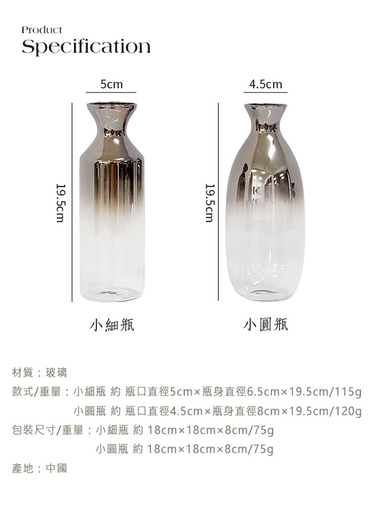 ProductSpecification5cm4.5cm19.5cm19.5cm小瓶小圓瓶材質:玻璃款式/重量:小細瓶約瓶口直徑5cmx瓶身直徑6.5cmx19.5cm/115g小圓瓶 約 瓶口直徑4.5cmx瓶身直徑8cmx19.5cm/120g包裝尺寸/重量:小細瓶 約18cmx18cmx8cm/75g小圓瓶 約 18cmx18cmx8cm/75g產地:中國