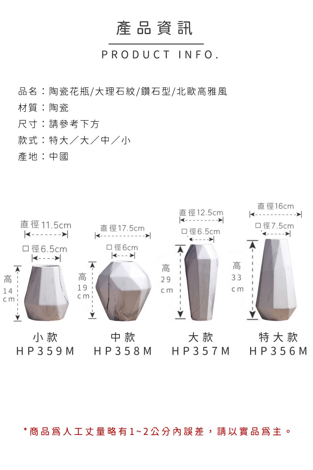 產品資訊PRODUT INFO.品名陶瓷花瓶理石紋/鑽石型/北歐雅風材質:陶瓷尺寸:請參考下方款式:/大/中/小產地:中國直徑16直徑12.5直徑11.5c口徑7.5直徑17.5c口徑6.5cm口徑6.5cm口徑6cm 19cmC高14cm高  mcm高  m29cm小款中款大款特大款HP359 M HP358 MHP357 MHP356 M*商品人工丈量略有1~2公分內誤差,請以實品為主。