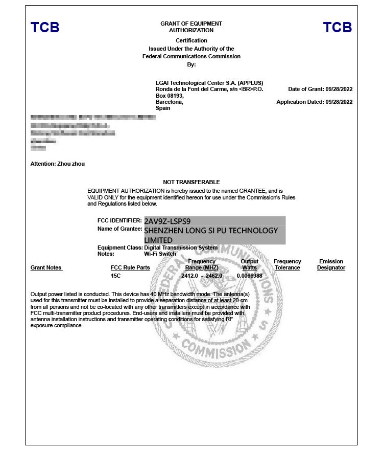 TCBAttention: Zhou zhouGRANT OF EQUIPMENTAUTHORIZATIONCertificationIssued Under the Authority of theFederal Communications CommissionBy:LGAI Technological Center S.A. (APPLUS)Ronda de la Font del Carme sn BRP.O.Box 08193,Barcelona,SpainTCBDate of Grant: 09/28/2022Application Dated: 09/28/2022NOT TRANSFERABLEEQUIPMENT AUTHORIZATION is hereby issued to the named GRANTEE, and isVALID ONLY for the equipment identified hereon for use under the Commissions Rulesand Regulations listed below.FCC IDENTIFIER: 2AV9ZLSPS9Name of Grantee: SHENZHEN LONG SI PU TECHNOLOGYLIMITEDEquipment Class: Digital Transmission SystemNotes:Grant NotesWi-Fi SwitchFCC Rule Parts1CMUNOutputWattsFrequencyToleranceEmissionDesignator0.0066988FrequencyRange (MHZ)2412.0 - 2462.0Output power listed is conducted. This device has 40  bandwidth mode. The antenna(s)used for this transmitter must be installed to provide a separation distance of at least 20 cmfrom all persons and not be co-located  any other transmitters except in accordance withFCC multi-transmitter product procedures. End-users and installers must be provided withantenna installation instructions and transmitter operating conditions for satisfying RFexposure compliance. 5COMMISSION