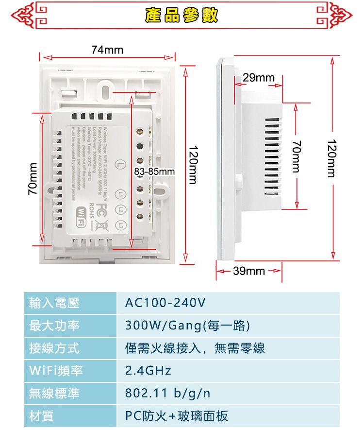 74mm產品參數8385mm Type    Rated  A100-240V Load  GangWorking Temp -20-C please    when  and ROHSWi Fimust be operated by professional person70mm29mm120mm70mm120mm39mm最大功率輸入電壓AC100-240V300W/Gang(每一路)接線方式僅需火線接入,無需零線WiFi頻率 標準材質2.4GHz802.11 b/g/nPC防火+玻璃面板