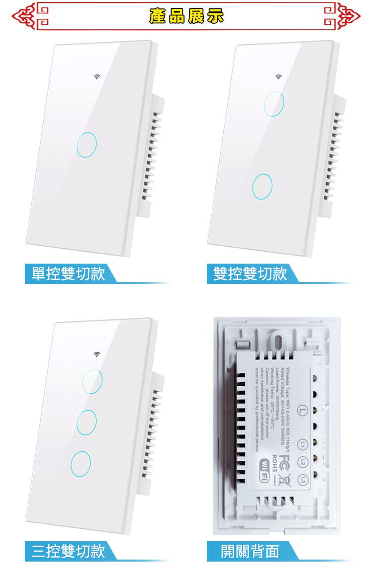 產品展示單控雙切款雙控雙切款①Wireless Type WiFi 2.4GHz 802.11bg/Rated  A100240V /Working Temp: -C     Wi Fi三控雙切款開關背面
