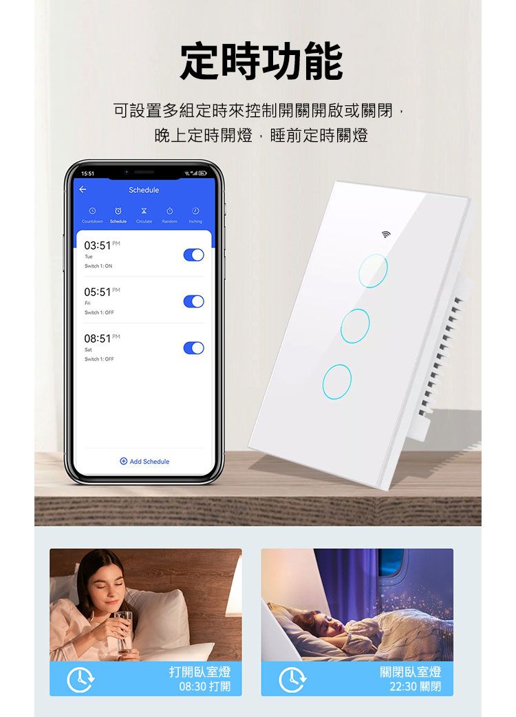 定時功能可設置多組定時來控制開關開啟或關閉,晚上定時開燈,睡前定時關燈 Schedule 035PM  0551 PMSwitch 1: 08:51PMSwitch 1: OFFAdd Schedule打開臥室燈08:30 打開關閉臥室燈22:30 關閉