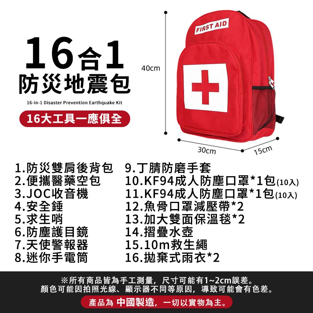 FIRST AID161防災地震包16-in-1 Disaster Prevention Earthquake Kit16大工具一應俱全40cm+30cm15cm1.防災雙肩後背包9.丁腈防磨手套2.便攜醫藥空包3.JOC收音機10.KF94成人防塵口罩*1包(10入)11.KF94成人防塵口罩*1包(10入)4.安全錘12.魚骨口罩減壓帶*25.求生哨13.加大雙面保温毯*26.防塵護目鏡14.摺疊水壺7.天使警報器15.10m救生繩8.迷你手電筒16.拋棄式雨衣*2※所有商品皆為手工測量,尺寸可能有1~2cm誤差。顏色可能因拍照光線、顯示器不同等原因,導致可能會有色差。產品為 中國製造,一切以實物為主。