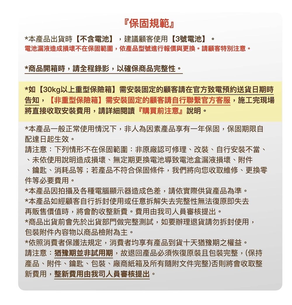 保固規範』*本產品出貨時【不含電池】建議顧客使用【3號電池】電池漏液造成損壞不在保固範圍,依產品型號進行報價與更換。請顧客特別注意。*商品開箱時,請全程錄影,以確保商品完整性。*如【30kg以上重型保險箱】需安裝固定的顧客請在官方致電預約送貨日期時告知,【非重型保險箱】需安裝固定的顧客請自行聯繫官方客服,施工完現場將直接收取安裝費用,請詳細閱讀『購買前注意』說明。*本產品一般正常使用情況下,非人為因素產品享有一年保固,保固期限自配達日起生效。請注意:下列情形不在保固範圍:非原廠認可修理改裝、自行安裝不當、未依使用說明造成損壞、無定期更換電池導致電池盒漏液損壞、附件、鑰匙、消耗品等;若產品不符合保固條件,我們將向您收取維修、更換零件等必要費用。*本產品因拍攝及各種電腦顯示器造成色差,請依實際供貨產品為準。*本產品如經顧客自行拆封使用或任意拆解失去完整性無法復原即失去再販售價值時,將會酌收整新費。費用由我司人員審核提出。*商品出貨前會先於出貨部門做完整測試,如要辦理退貨請勿拆封使用,附件内容物以商品檢附為主。*依照消費者保護法規定,消費者均享有產品到貨十天猶豫期之權益。請注意:猶豫期並非試用期,故退回產品必須恢復原裝且包裝完整(保持產品、附件、鑰匙、包裝、廠商紙箱及所有隨附文件完整)否則將會收取整新費用,整新費用由我司人員審核提出。