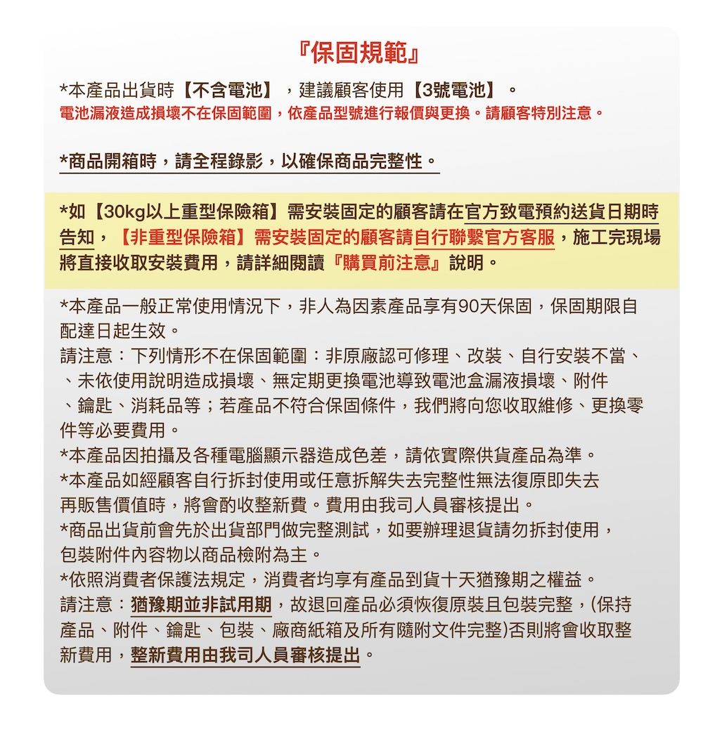 保固規範』*本產品出貨時【不含電池】 建議顧客使用【3號電池】。電池漏液造成損壞不在保固範圍,依產品型號進行報價與更換。請顧客特別注意。*商品開箱時,請全程錄影,以確保商品完整性。*如【30kg以上重型保險箱】需安裝固定的顧客請在官方致電預約送貨日期時告知,【非重型保險箱】需安裝固定的顧客請自行聯繫官方客服,施工完現場將直接收取安裝費用,請詳細閱讀『購買前注意』說明。*本產品一般正常使用情況下,非人為因素產品享有90天保固,保固期限自配達日起生效。請注意:下列情形不在保固範圍:非原廠認可修理改裝自行安裝不當、、未依使用說明造成損壞、無定期更換電池導致電池盒漏液損壞、附件、鑰匙、消耗品等;若產品不符合保固條件,我們將向您收取維修、更換零件等必要費用。*本產品因拍攝及各種電腦顯示器造成色差,請依實際供貨產品為準。*本產品如經顧客自行拆封使用或任意拆解失去完整性無法復原即失去再販售價值時,將會酌收整新費。費用由我司人員審核提出。*商品出貨前會先於出貨部門做完整測試,如要辦理請勿拆封使用,附件内容物以商品檢附為主。*依照消費者保護法規定,消費者均享有產品到貨十天猶豫期之權益。請注意:猶豫期並非試用期,故退回產品必須恢復原裝且包裝完整(保持產品、附件、鑰匙、包裝、廠商紙箱及所有隨附文件完整)否則將會收取整新費用,整新費用由我司人員審核提出。