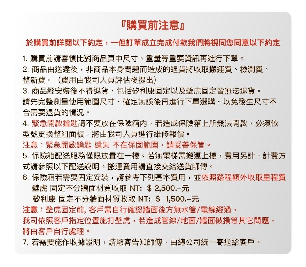 『購買前注意』於購買前詳閱以下約定,一但訂單成立完成付款我們將視同您同意以下約定1. 購買前請審慎比對商品頁中尺寸、重量等重要資訊再進行下單。2. 商品由送達後,非商品本身問題而造成的退貨將收取搬運費、檢測費、整新費。(費用由我司人員評估後提出)3. 商品經安裝後不得退貨,包括矽利康固定以及壁虎固定皆無法退貨。請先完整測量使用範圍尺寸,確定無誤後再進行下單選購,以免發生尺寸不合需要退貨的情況。4.緊急開啟鑰匙請不要放在保險箱內,若造成保險箱上所無法開啟,必須依型號更換整組面板,將由我司人員進行維修報價。注意:緊急開啟鑰匙 遺失 不在保固範圍,請妥善保管。5. 保險箱配送服務僅限放置在一樓。若無電梯需搬運上樓,費用另計,計費方式請參照以下配送說明。搬運費用請直接交給送貨師傅。6. 保險箱若需要固定安裝,請參考下列基本費用,並依照路程額外收取里程費壁虎 固定不分牆面材質收取 NT: $2,500矽利康 固定不分牆面材質收取NT: $元注意:壁虎固定前,客戶需自行確認牆面後方無水管/電線經過,我司依照客戶指定位置施打壁虎,若造成管線/地面/牆面破損等其它問題,將由客戶自行處理。7. 若需要施作收據證明,請顧客告知師傅,由總公司統一寄送給客戶。