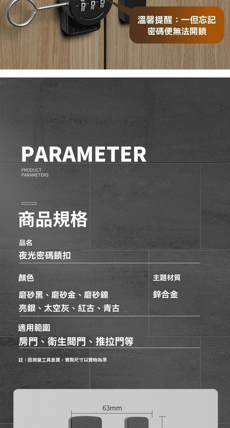 溫馨提醒:一但忘記密碼便無法開鎖PARAMETERPRODUCTPARAMETERS商品規格品名夜光密碼鎖扣顏色磨砂黑、磨砂金、磨砂鎳主題材質鋅合金亮銀、太空灰、紅古、青古適用範圍房門、衛生間門、推拉門等註:因測量工具差異,實際尺寸以實物為準63mm