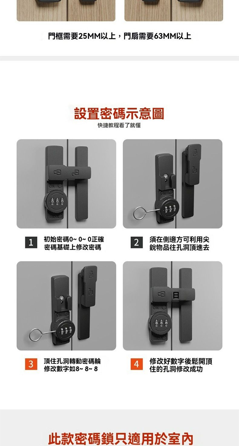 門框需要25MM以上,門扇需要63MM以上設置密碼示意圖快捷教程看了就懂 1初始密碼0~0正確2須在側邊方可利用尖密碼基礎上修改密碼銳物品往孔洞頂進去3頂住孔洞轉動密碼輪修改數字如~8~ 84修改好數字後鬆開頂住的孔洞修改成功此款密碼鎖只適用於室內