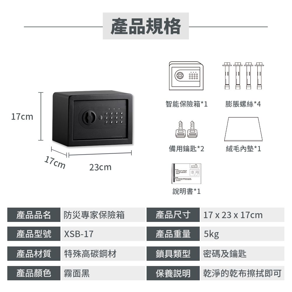 17cm產品規格智能保險箱*1膨脹螺絲 *4備用鑰匙*2絨毛內墊*117cm23cm書*1產品品名 防災專家保險箱產品尺寸17  23 x 17cm產品型號 XSB-17產品重量5kg產品材質特殊高碳鋼材鎖具類型密碼及鑰匙產品顏色霧面黑保養說明乾淨的乾布擦拭即可
