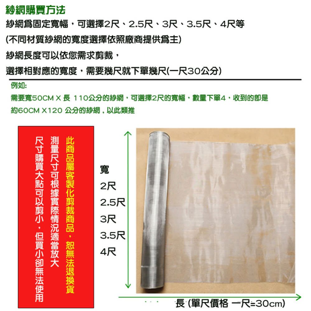 紗網方法紗網固定寬幅選擇2尺、2.5尺、3尺、3.5尺、4尺等(不同材質紗網的寬度選擇依照廠商提供)紗網長度依您需求選擇相對應的寬度,需要幾尺就下單幾尺(一尺30公分)例如:需要寬50CMX長110公分的紗網,可選擇2尺的寬幅,數量下單4,收到的是約60CM X120公分的紗網,以類推可此裁,購可以剪,買使用寬2尺2.5尺3尺3.5尺4尺長(單尺價格 一尺=30cm)