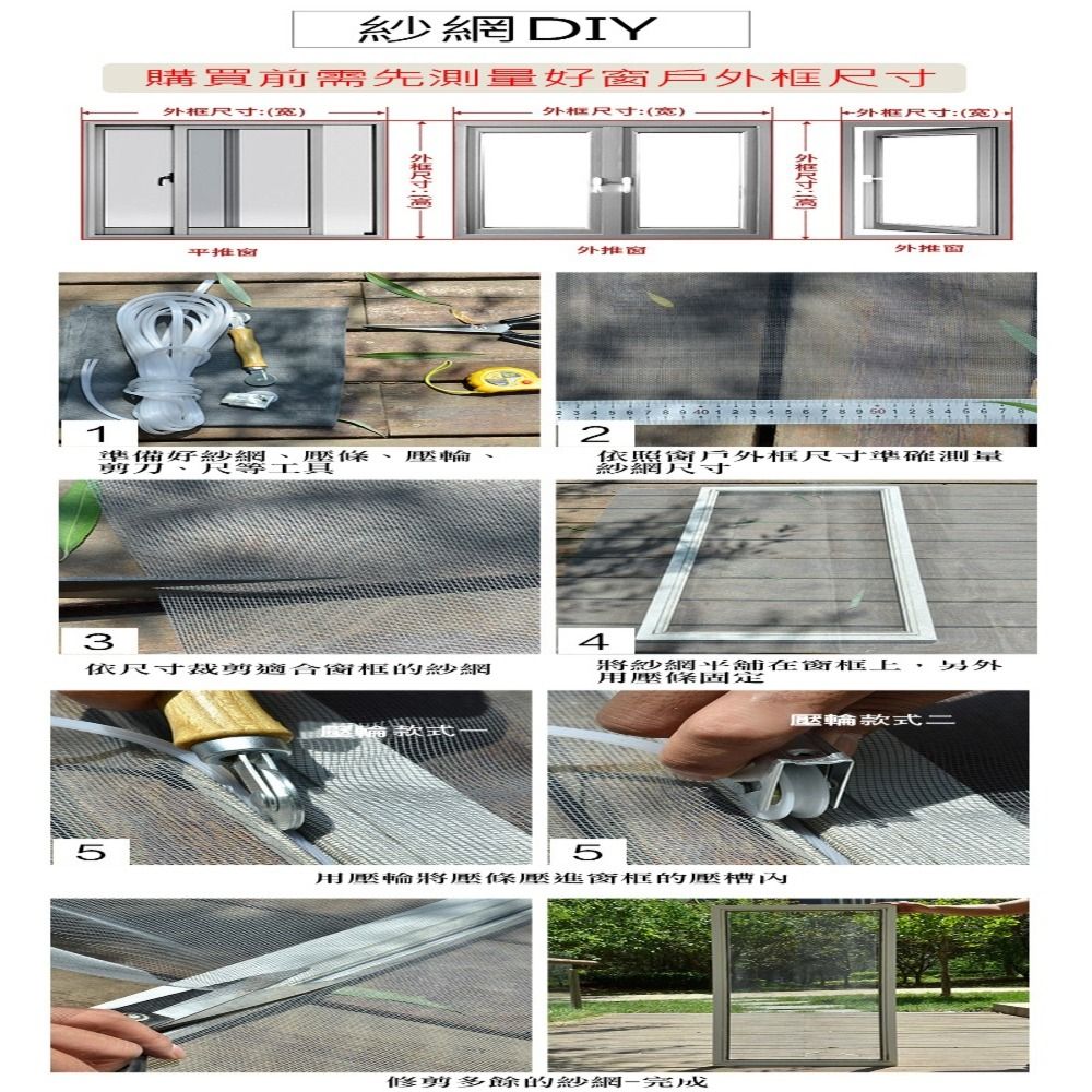 1紗網DIY購買前需先測量好窗戶框尺寸:()外框尺寸:()平推窗外推窗準備好紗網剪條尺等工具外尺寸外框尺寸:(宽)外推2壓輪依照窗戶外框尺寸準確測量4依尺寸裁剪適合的紗網將紗網在窗框上用壓固定款式55用壓輪將壓條壓進窗框的壓修剪多餘的紗網-完成另外壓輪款式二