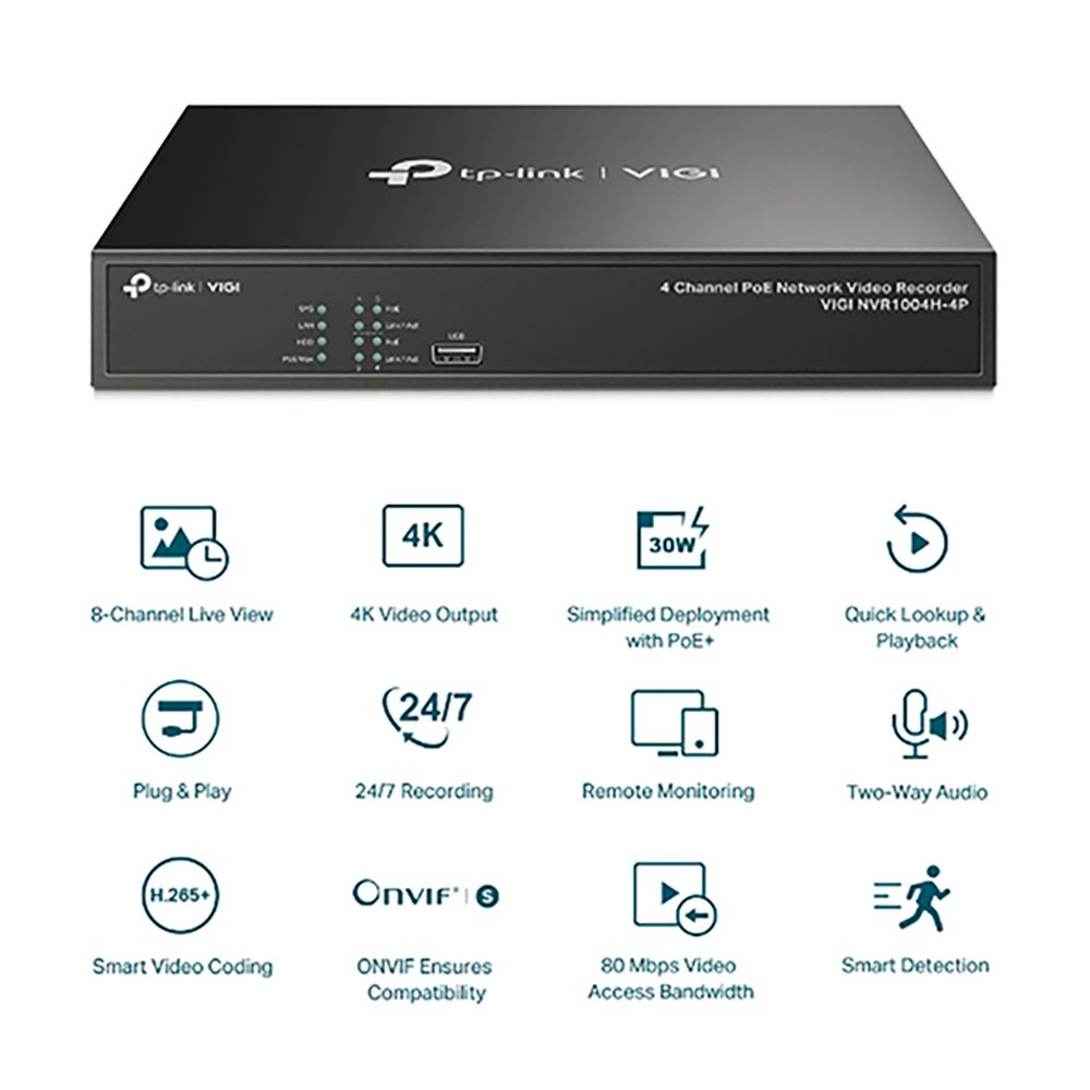 link 4K-link  4 Channel  Network Video RecorderVIGI NVR004H-4P30W8-Channel Live View4K Video OutputSimplified Deploymentwith uick Lookup &Playback124/7QPlug & Play24/7 RecordingRemote Monitoring-Way AudioH.265Smart Video CodingONVIF EnsuresCompatibility80 Mbps VideoAccess BandwidthSmart Detection