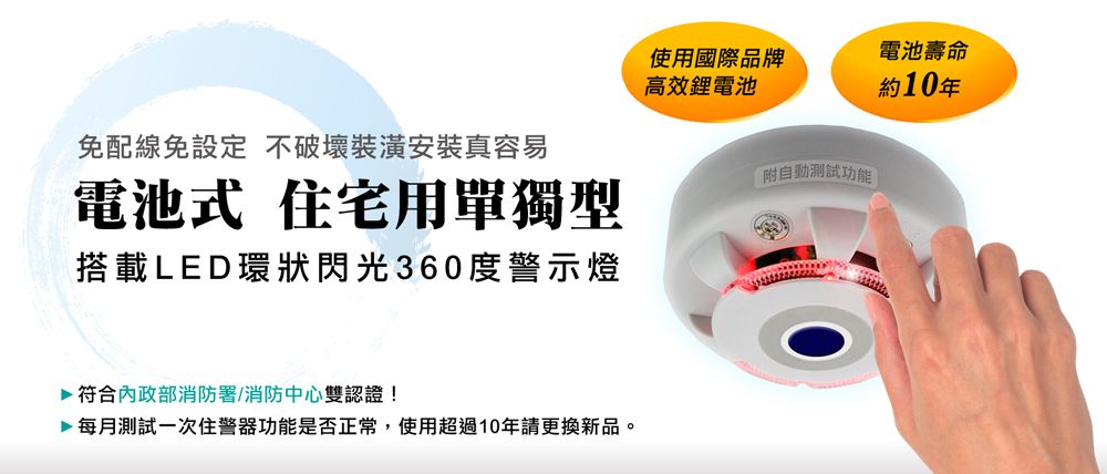 使用國際品牌高效電池電池壽命約10年免配線免設定 不破壞裝潢安裝真容易電池式 住宅用單獨型搭載LED環狀閃光360度警示燈附自動功能符合內政部消防署/消防中心雙認證!每月測試一次住警器功能是否正常,使用超過10年請更換新品。