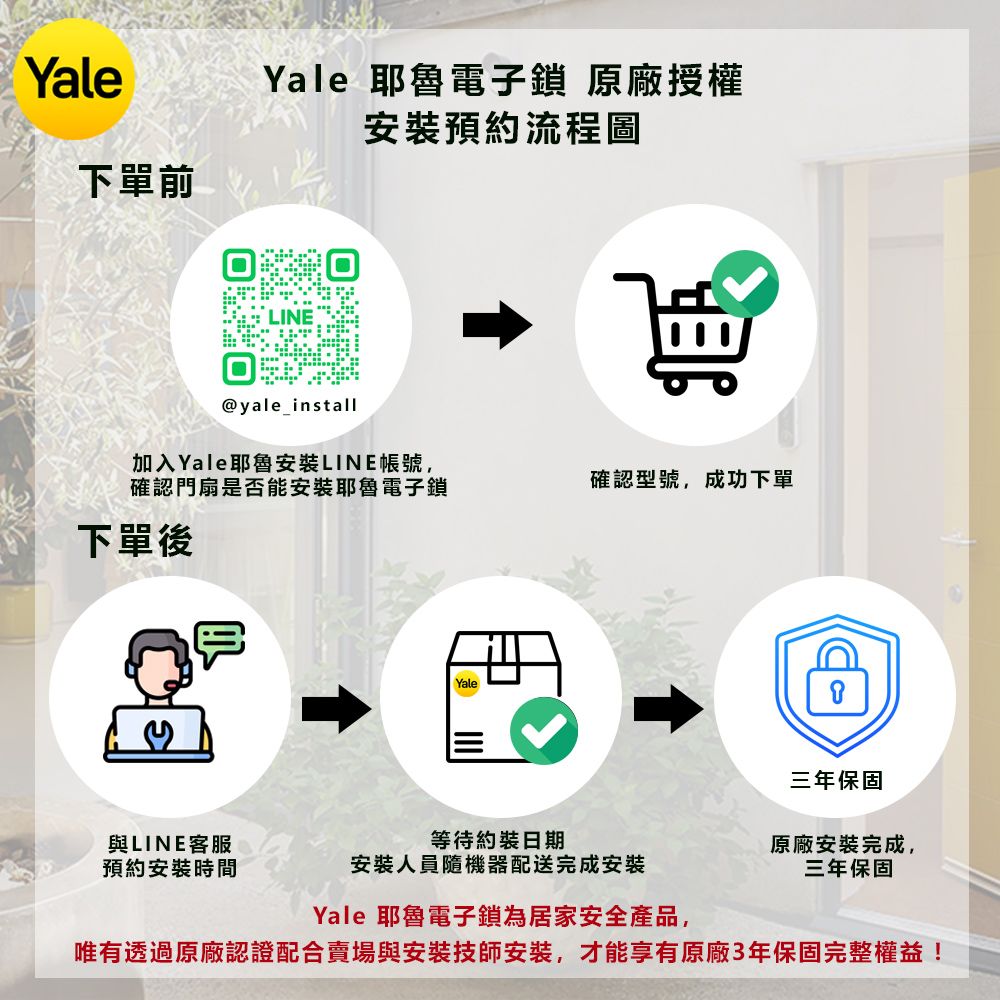Yale下單前Yale 電子鎖 原廠授權@yale_install安裝預約流程圖加入Yale耶魯安裝LINE帳號,確認門扇是否能安裝耶魯電子鎖確認型號,成功下單下單後Yale三年保固與LINE客服預約安裝時間等待約裝日期安裝人員隨機器配送完成安裝原廠安裝完成,三年保固Yale 耶魯電子鎖為居家安全產品,唯有透過原廠認證配合賣場與安裝技師安装,才能享有原廠3年保固完整權益!