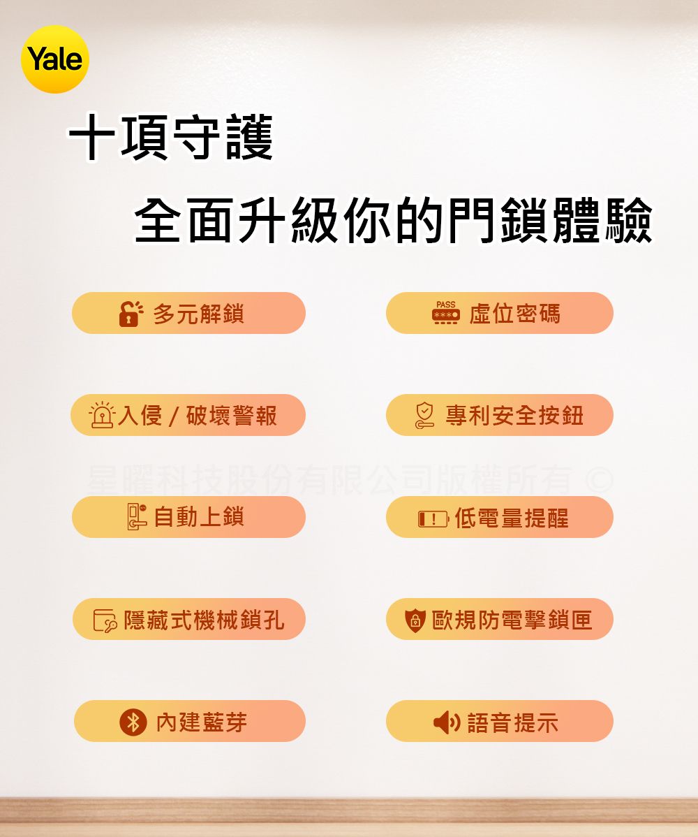 Yale十項守護全面升級你的門鎖體驗 多元解鎖入侵破壞警報PASS虛位密碼 專利安全按鈕星曜科技股份有限公司版權所有©自動上鎖 低電量提醒隱藏式機械鎖孔 歐規防電擊鎖匣內建藍芽語音提示