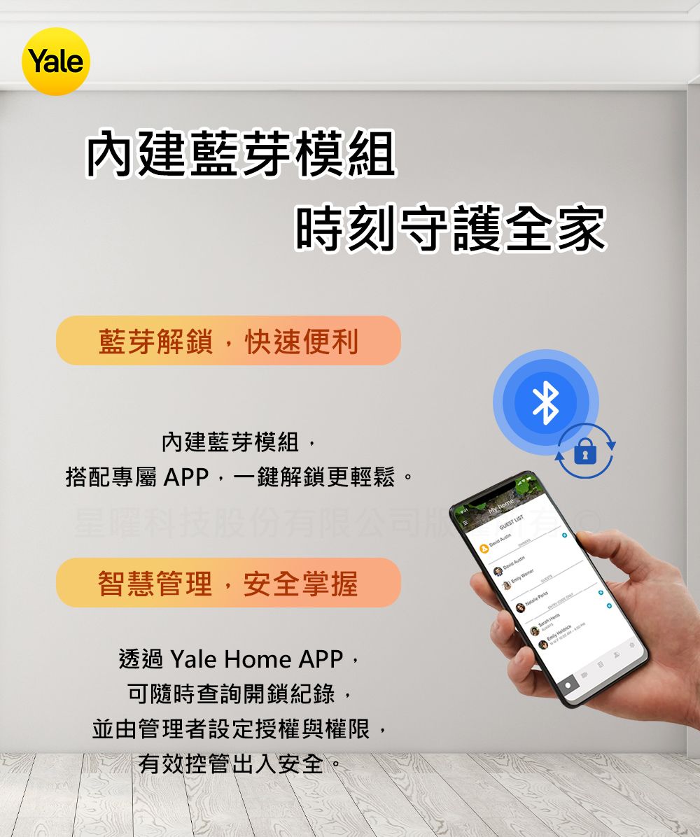 Yale內建藍芽模組時刻守護全家藍芽解鎖快速便利內建藍芽模組,搭配專屬 APP,一鍵解鎖更輕鬆星曜限公司智慧管理,安全掌握透過 Yale Home APP,可隨時查詢開鎖紀錄,並由管理者設定授權與權限,有效控管出入安全GUEST   。  。
