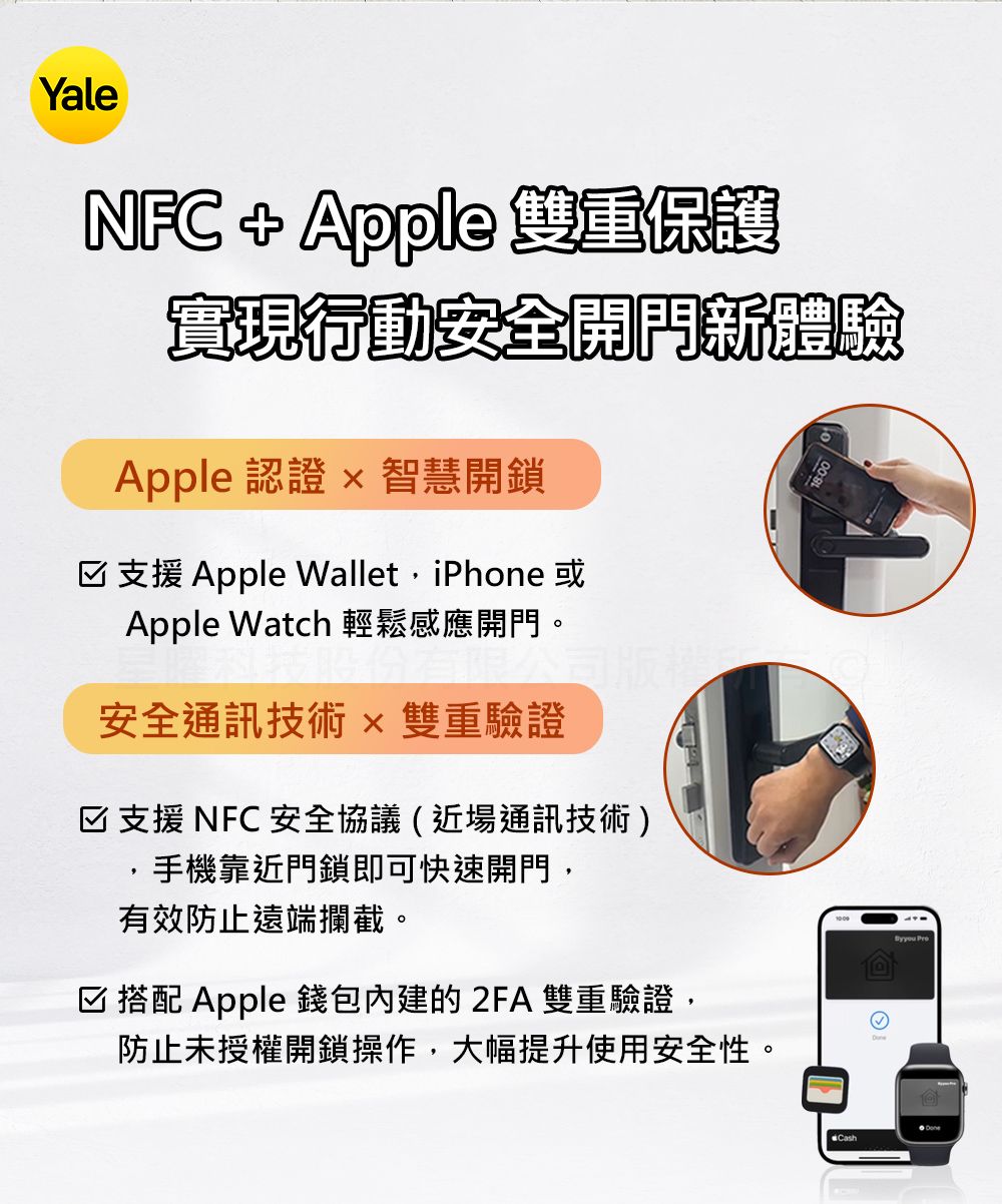 YaleNFC   雙重保護實現行動安全新體驗Apple 認證  智慧開鎖☑支援 Apple WalletiPhone 或Apple Watch 輕鬆感應開門。安全通訊技術 雙重驗證☑支援 NFC 安全協議(近場通訊技術),手機靠近門鎖即可快速開門,有效防止遠端攔截。☑搭配 Apple 錢包內建的 2FA 雙重驗證,防止未授權開鎖操作,大幅提升使用安全性。Cash Pre