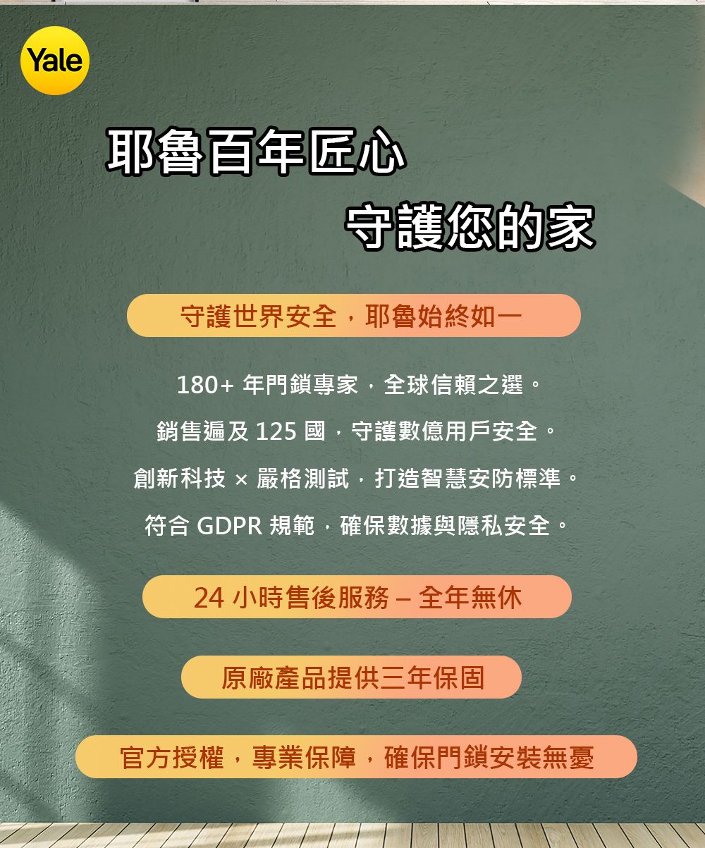 Yale耶魯百年匠心守護您的家守護世界安全耶魯始終如一180+年門鎖專家,全球信賴之選。銷售遍及125 國,守護數億用戶安全。創新科技  嚴格測試,打造智慧安防標準。符合 GDPR 規範,確保數據與隱私安全。24 小時售後服務-全年無休原廠產品提供三年保固官方授權,專業保障,確保門鎖安裝無憂