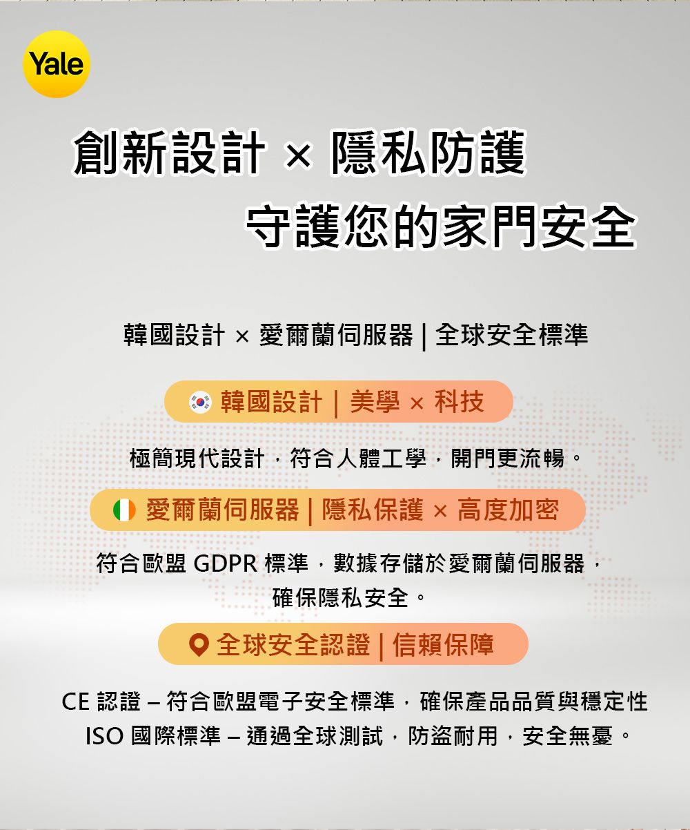 Yale創新設計  防護守護您的家門安全韓國設計  愛爾蘭伺服器全球安全標準韓國設計|美學  科技極簡現代設計,符合人體工學,開門更流暢愛爾蘭伺服器| 隱私保護高度加密符合歐盟 GDPR 標準,數據存儲於愛爾蘭伺服器確保隱私安全。全球安全認證|信賴保障CE 認證 符合歐盟電子安全標準,確保產品品質與穩定性ISO國際標準- 通過全球測試,防盜耐用,安全無憂。