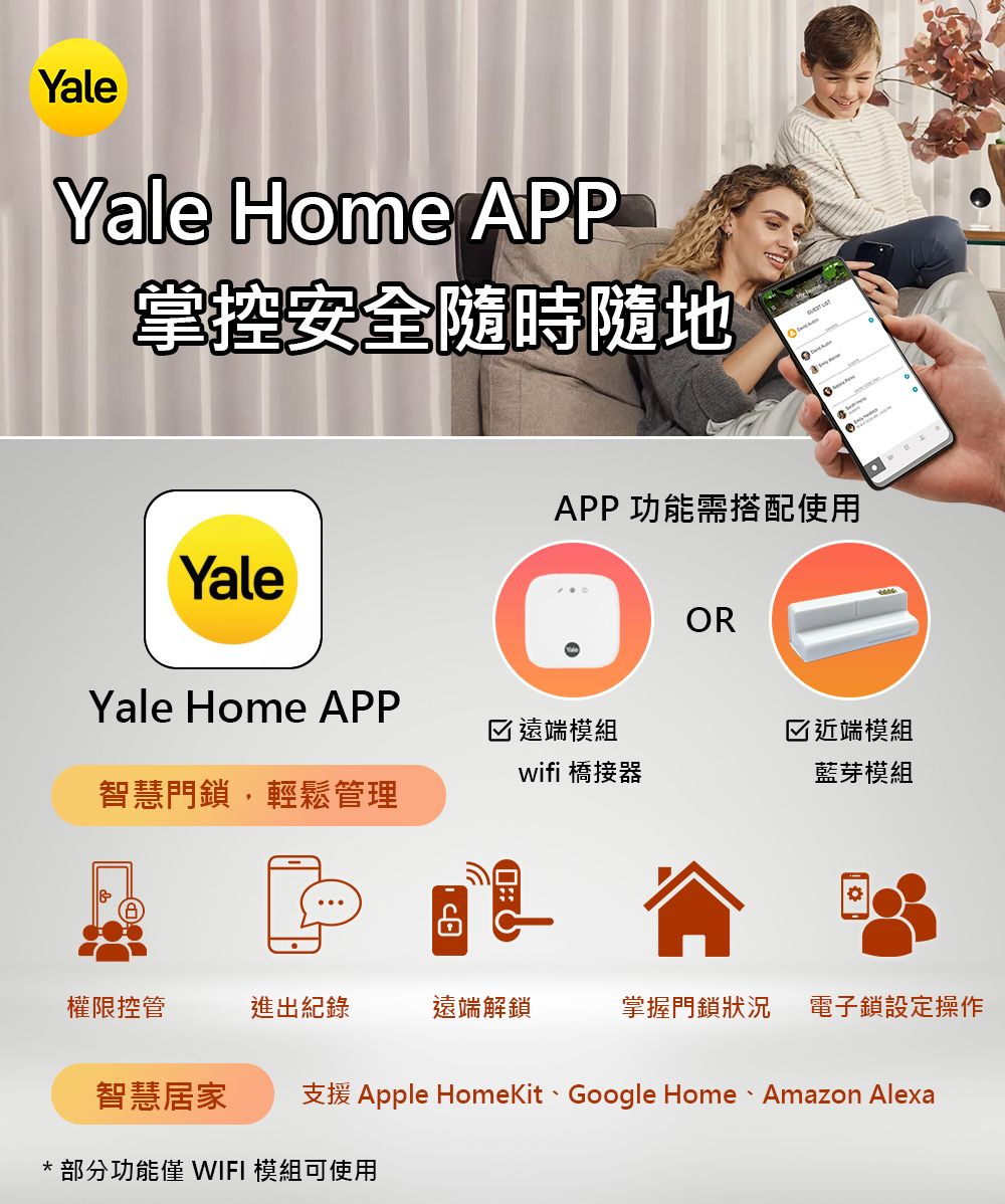 YaleYale Home APP掌控安全隨時隨地 YaleAPP功能需搭配使用ORYale Home APP☑遠端模組☑近端模組wifi 橋接器藍芽模組智慧門鎖,輕鬆管理權限控管進出紀錄遠端解鎖掌握門鎖狀況電子鎖設定操作智慧居家 支援 Apple HomeKit、Google Home 、 Amazon Alexa*部分功能 WIFI 模組可使用