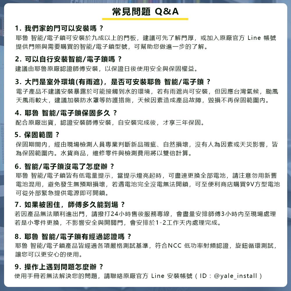 常見問題 Q&A1. 我們家的門可以安裝嗎?耶魯 智能/電子鎖可安裝於九成以上的門板建議可先了解門厚,或加入原廠官方 Line 帳號提供門照與需要購買的智能/電子鎖型號,可幫助您做進一步的了解。2. 可以自行安裝智能/電子鎖嗎?建議由耶魯原廠認證師傅安裝,以保證日後使用安全與保固權益。3. 大門是室外環境(有雨遮),是否可安裝耶魯 智能/電子鎖?電子產品不建議安裝暴露於可能接觸到水的環境,若有雨遮尚可安裝,但因應台灣氣候,颱風天風雨較大,建議加裝防水罩等防護措施,天候因素造成產品故障,毀損不再保固範圍內。4. 耶魯 智能/電子鎖保固多久?配合原廠出貨,認證安裝師傅安裝,自安裝完成後,才享三年保固。5. 保固範圍?保固期間內,經由現場檢測人員專業判斷新品瑕疵、自然損壞,沒有人為因素或天災影響,皆為保固範圍內。水貨商品,維修零件與檢測費用將以雙倍計算。6. 智能/電子鎖沒電了怎麼辦?耶魯 智能/電子鎖皆有低電量提示,當提示燈亮起時,可盡速更換全部電池,請注意勿用新舊電池混用,避免發生無預期損壞,若遇電池完全沒電無法開鎖,可至便利商店購買9V方型電池可從外部緊急提供電源即可開鎖。7. 如果被困住,師傅多久能到場?若因產品無法順利進出門,請撥打24小時售後服務專線,會盡量安排師傅3小時內至現場處理若是小零件更換,不影響安全與開關門,會安排於1-2工作天內處理完成。8. 耶魯 智能/電子鎖有經過認證嗎?耶魯 智能/電子鎖產品皆經過各項嚴格測試基準,符合NCC 低功率射頻認證,旋鈕循環測試,讓您可以更安心的使用。9. 操作上遇到問題怎麼辦?使用手冊若無法解決您的問題,請聯絡原廠官方 Line 安裝帳號(ID:@yale_install)