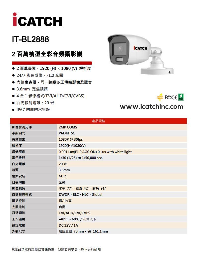 IT-BL8882百萬型全彩音頻攝影機2 百萬畫素192 (H)1080 (V) 解析度 24/7 彩色成像F10 光圈 內建麥克風同一線纜多工傳輸影像及聲音 3.6mm 定焦鏡頭41影像格式(TVI/AHD/CVI/CVBS) 白光投射距離:20米 IP67 防塵防水等級產品規格影像感測元件2MP COMS系統制式有效畫素PAL/NTSC解析度最低照度電子快門白光距離鏡頭鏡頭安裝日夜切换影像視角自動曝光模式增益控制光圈控制訊號切換工作溫度額定電壓外觀尺寸www.icatchinc.com1080P@30fps1920(H)*1080(V)0.001 Lu(F1.0AGC ON) 0 Lux with white light1/30 (1/25) to 1/50,000 sec.20米3.6mmM12全彩水平 77°、垂直 42°、對角 91°DWDR、BLC、HLC、Global低/中/高自動TVI/AHD/CVI/CVBS-40~60/90%以下DC 12V/1A底座直徑 70mm x 高 161.1mm※產品功能與規格以實機為主,型錄若有變更,恕不另行通知