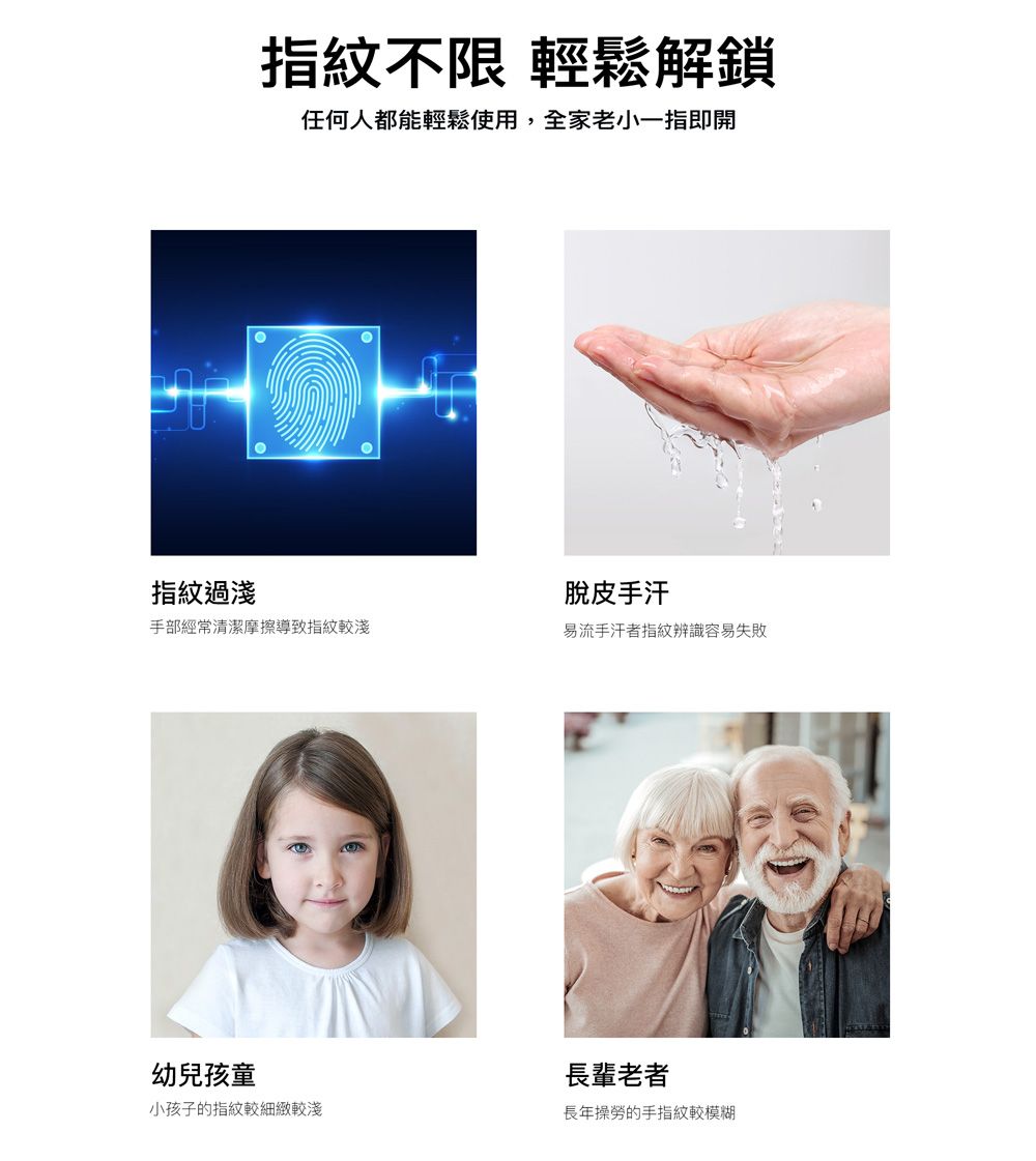 指紋不限 輕鬆解鎖任何人都能輕鬆使用,全家老小一指即開指紋過淺脫皮手汗手部經常清潔摩擦導致指紋較淺易流手汗者指紋辨識容易失敗幼兒孩童小孩子的指紋較細緻較淺長輩老者長年操勞的手指紋較模糊