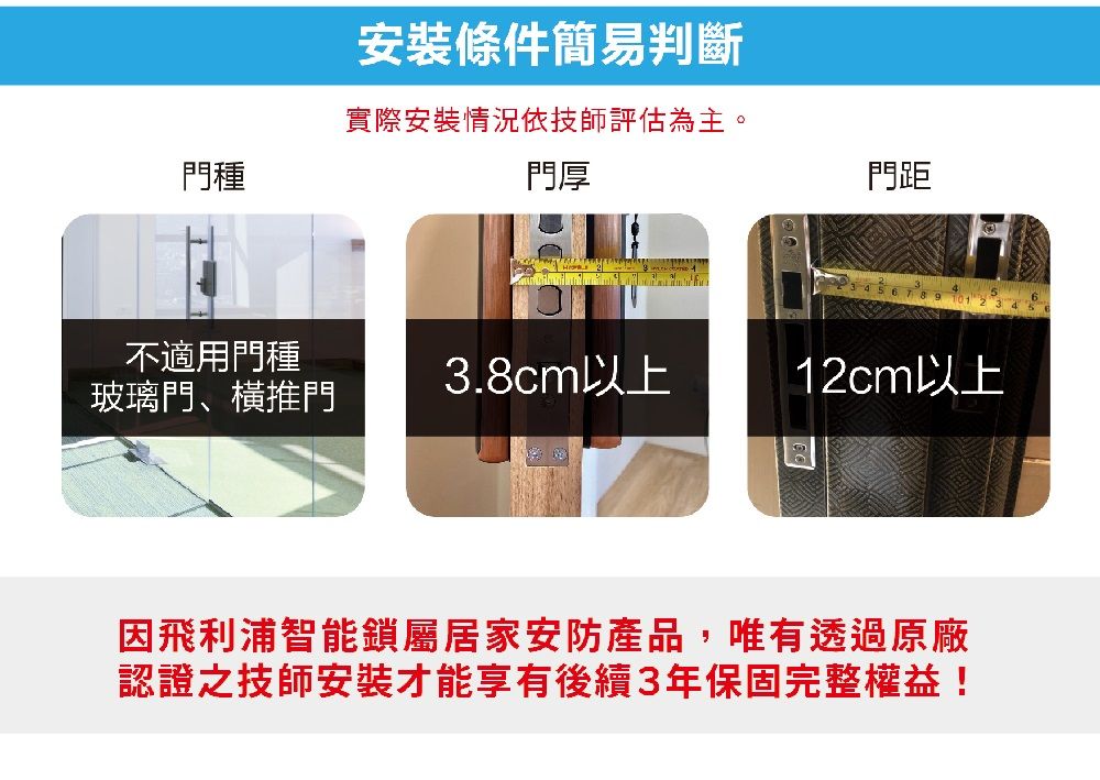 條件簡易判斷實際安裝情況依技師評估為主。門種門厚門距不適用門種3.8cm以上12cm以上玻璃門、橫推門飛利浦智能鎖屬居家安防產品,唯有透過原廠認證之技師安裝才能享有後續3年保固完整權益!