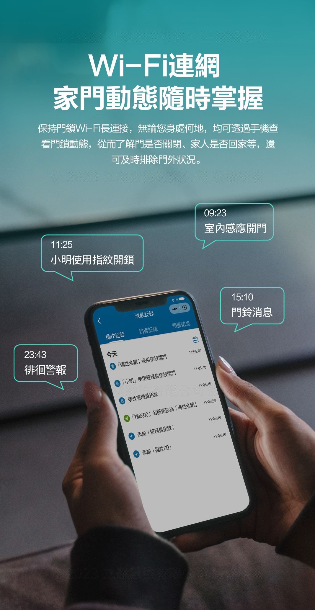 Wi-Fi連網家門動態隨時掌握保持門鎖Wi-Fi長連接,無論您身處何地,均可透過手機查看門鎖動態,從而了解門是否關閉家人是否回家等,還可及時排除門外狀況。11:25小明使用指紋開鎖87%消息記錄操作記錄訪客記錄預警信息23:43徘徊警報今天備註名稱使用指紋開門11:05:40 「小明使用管理員指紋開門11:05:40 修改管理員指紋限公11:05:40「指紋名稱更換為「備註名稱11:05:5809:23室內感應開門 添加「管理員指紋11:05:40添加「指紋00」11:05:40立傑數位有限15:10門鈴消息