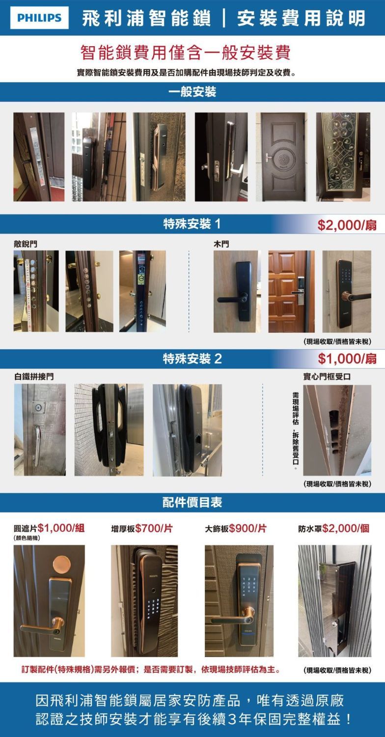 PHILIPS飛利浦智能|安裝費用說明智能鎖費用僅含一般安裝費實際智能鎖安裝費用及是否加購配件由技師判定及收費。一般安裝特殊安裝1$2000/扇敵銳門木門(現場收取/價格皆未稅)特殊安裝2白鐵拼接門$1,000/扇實心門框現場,受口(現場收取/價格皆未稅)配件價目表遮片$1,000/組增厚板$700/片大飾板$900/片防水罩$2,000/個(顏色隨機)訂製配件(特殊規格)需另外報價;是否需要訂製,依現場技師評估為主。(現場收取/價格皆未稅)因飛利浦智能鎖屬居家安防產品,唯有透過原廠認證之技師安裝才能享有後續3年保固完整權益!