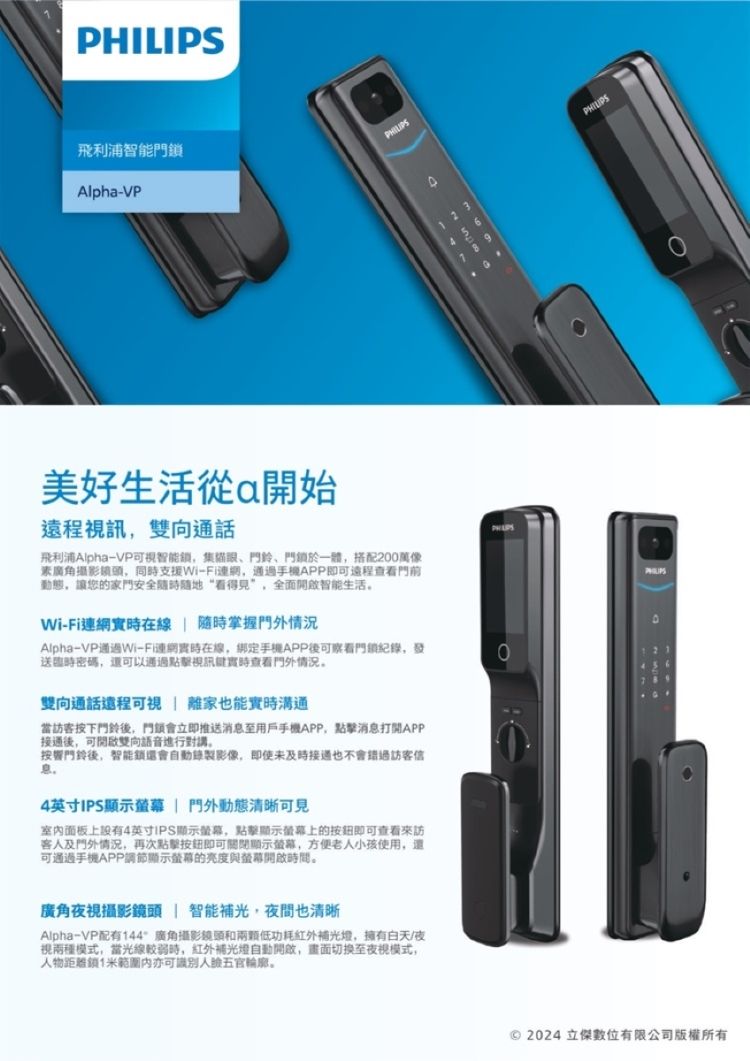 飛利浦智能AlphVP-39生活從a開始遠程視訊雙向通話飛利浦Alpha-VP可視智能集、門鈴、門於一體搭配200萬像攝影,同支援Wi-Fi,通過手機APP即可遠程門前動態,讓您的安全“看得见”,全面智能生活Wi-Fi在線隨時掌握門外情況Alpha-VP通過Wi-Fi連網實時在線,綁定手機APP可察看門鎖,送密碼,還可以通過視訊實時查看門外情况雙向通話還程可視 離家也能實時溝通當訪客按下門鈴後,門鎖會立即推送消息至用戶手機APP,消息打開APP後,可開啟雙向語音進行對講按響門鈴後,智能鎖還會錄製影像,即使未也不會訪客信息。4英寸IPS 門外動態清晰可見室内面板上設有4英寸IPS顯示螢幕,點擊顯示螢幕上的即可查看來訪及門外情況,再次點擊即可關閉顯示螢幕,方便老小孩使用,還可通過手機APP調節顯示螢幕的亮度與螢幕開啟時間。廣角視攝影鏡頭 智能補光,夜間也清晰Alpha-VP配有144廣角攝影鏡頭和低功耗補光,擁有夜視兩種模式,當光線較弱時,紅外補光燈自動開啟,畫面切换至夜視模式,人物鎖1米亦可識別人五官輪廓。PHILIPS 2024 立傑數位有限公司版權所有