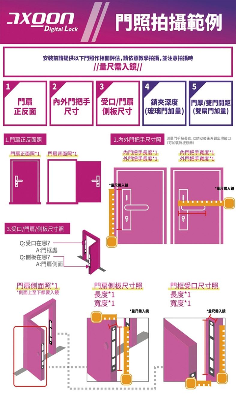Digial Lock門照拍攝範例安裝前請提供以下門照作相關評估請依照教學拍攝,並注意拍攝量尺入//234門扇正反面門把手受口/門扇鎖夾深度 門厚/雙門間距|尺寸側板尺寸 (玻璃門加量) (雙扇門加量)| 1.門扇正反面照門扇正面照1門扇背面照*13.受口/門扇/側板尺寸照Q:受口在哪?A:門框處Q:側板在哪?A:門扇側面t2.外門把手尺寸照 ,後出現破口(可加裝飾板修飾)內門把手長度*1外門把手長度*1內門把手寬度*1外門把手寬度*1*尺入*量尺入門扇側面照*1門扇側板尺寸照門框受口尺寸照*側面上至下都要入鏡長度*1長度*1寬度*1寬度*1*量尺需入鏡*量尺需入鏡