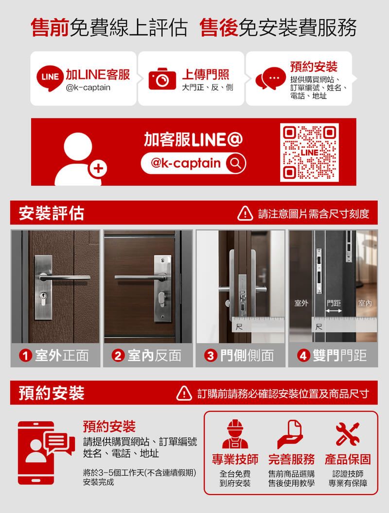 售前線上評估 售後免安裝費服務預約安裝提供購買網站、LINE 上傳門照k-captain大門正、反、側訂單編號、姓名、電話、地址安裝評估加客服LINE@@k-captain 請注意圖片需含寸刻度室外 門距 尺尺1 室外正面 2 室內反面門側側面雙門門距預約安裝預約安裝訂購前請務必確認安裝位置及商品尺寸請提供購買網站、訂單編號姓名、電話、地址專業技師 完善服務 產品保固將於3-5個工作天(不含連續假期)安裝完成全台免費到府安裝售前商品選購售後使用教學認證技師專業有保障