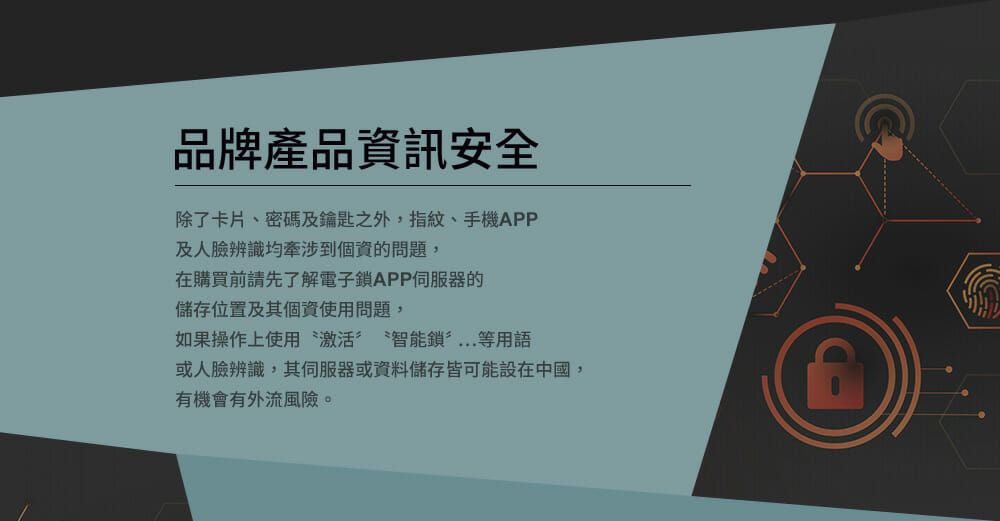 品牌產品資訊安全除了卡片、密碼及鑰匙之外,指紋、手機APP及人臉辨識牽涉到個資的問題,在購買前請先了解電子鎖APP的儲存位置及其個資使用問題,如果操作上使用 激活 智能鎖等用語或人臉辨識,其伺服器或資料儲存皆可能設在中國,有機會有外流風險。