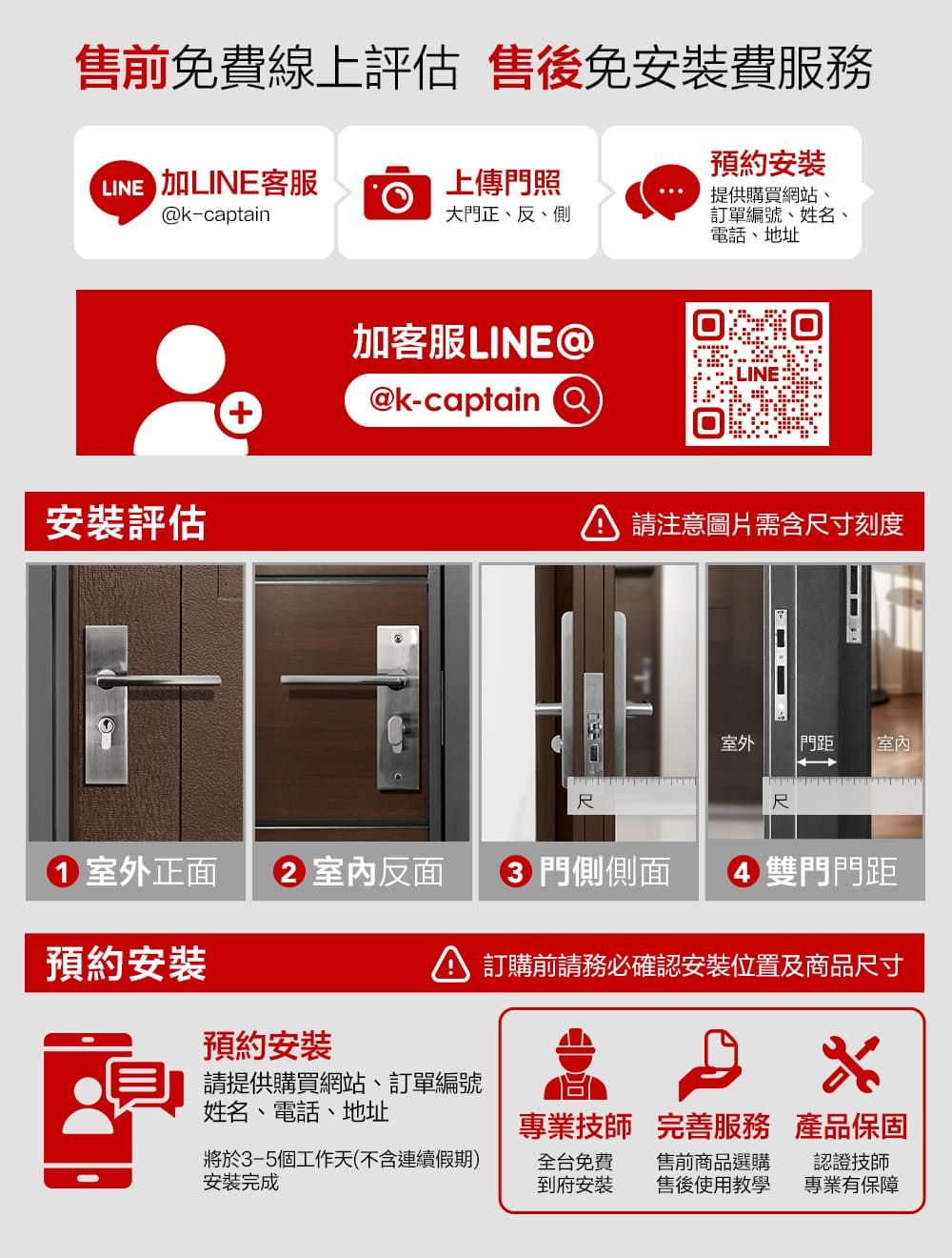 售前免費線上評估 售後免安裝費服務預約安裝提供購買網站、LINE 上傳門照k-captain大門正、反、側訂單編號、姓名、電話、地址安裝評估加客服LINE@@k-captain尺注意圖片需含尺寸刻度室外 門距室內尺1 室外正面  室內反面 3 門側側面4 雙門門距預約安裝 訂購前請務必確認安裝位置及商品尺寸預約安裝請提供購買網站、訂單編號姓名、電話、地址專業技師完善服務 產品保固將於3-5個工作天(不含連續假期)安裝完成全台免費到府安裝售前商品選購售後使用教學認證技師專業有保障