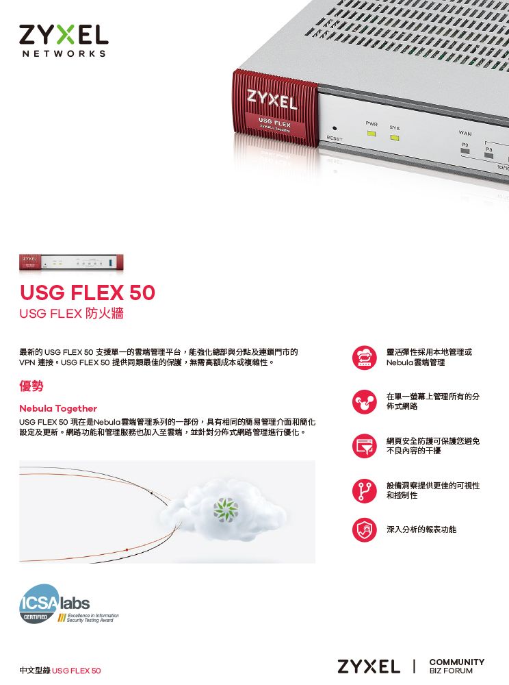 ZYXELNETWORKSZYXEL FLEX USG FLEX 防火牆USG FLEXRESETWANP2最新的 USG FLEX  支援的管理平台,能強化總部與分點及連鎖門市的VPN 連接。USG FLEX 50 提供同類最佳的保護,無需高額成本或複雜性。優勢Nebula TogetherUSG FLEX 50 現在是Nebula端管理系列的一部份,具有相同的簡易管理介面簡化設定及更新。網路功能和管理服務也加入至雲端,並針對分佈式網路管理進行優化。靈活彈性採用本地管理或Nebula雲端管理在單一螢幕上管理所有的分佈式網路網頁安全防護可保護您避免不良内容的干擾 labsCERTFIED    in 中文型錄 USG FLEX 50設備洞察提供更佳的可視性 和控制性深入分析的報表功能ZYXEL ICOMMUNITYBIZ FORUM