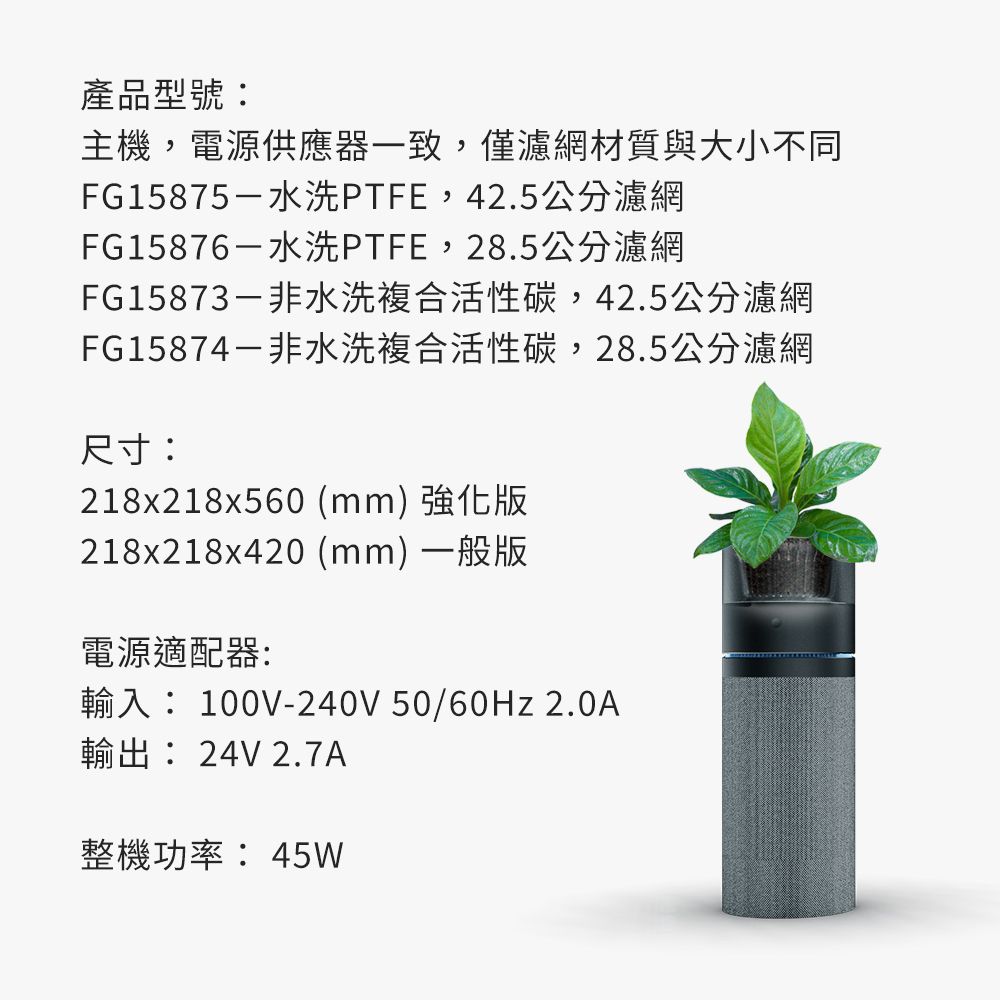 產品型號:主機,電源供應器一致,僅濾網材質與大小不同FG15875-水洗PTFE,42.5公分濾網FG15876-水洗PTFE,28.5公分濾網FG15873-非水洗複合活性碳,42.5公分濾網FG15874-非水洗複合活性碳,28.5公分濾網尺寸:218x218x560 (mm) 強化版218x218x420 (mm) 一般版電源適配器:輸入: 100V-240V 50/60Hz 2.0A輸出: 24V 2.7A整機功率:45W