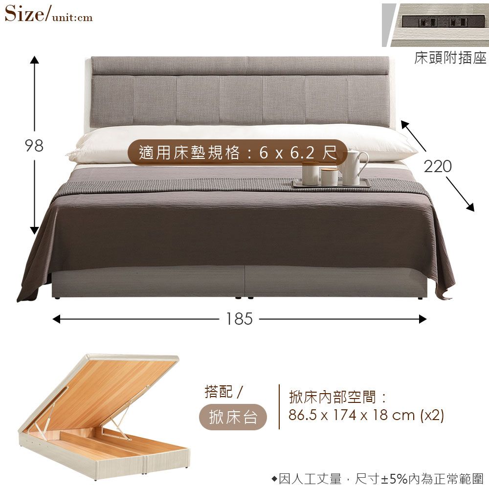 Size/unit:cm床頭附插座98適用床墊規格:6 x 6.2 尺220185搭配/掀床內部空間:掀床台86.5 x 174 x 18 cm (x2)因人工丈量,尺寸±5%內為正常範圍