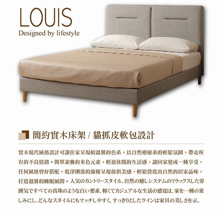 LOUISDesigned by lifestyle簡約實木床架/貓抓皮軟包設計實木現代風格設計可讓住家呈現較溫馨的色系以自然療癒系的輕鬆氛圍,帶走所有的不良情緒。素雅的元素,輕盈休閒的生活感,讓回家變成種享受,任何風格皆好搭配,乾淨俐落的線條呈現傢俱美感,輕鬆營造出自然的居家品味,打造溫馨的。人気の力一,自然の癒の囲気ですべての真珠のような白い要素 軽くてカジュアルな生活の感覚は、家を一種の楽しみにし、どんなスタイルにもマッチしやすく、すっきりとしたラインは家具の美しさを示