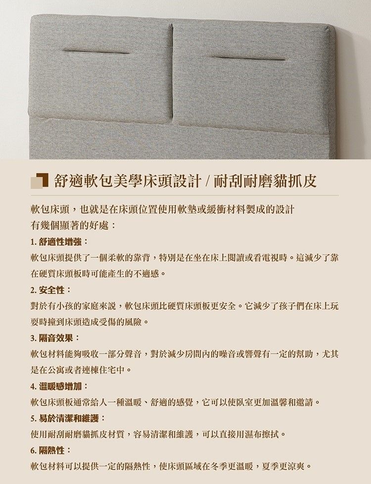 舒適軟包美學床頭設計/耐刮耐磨貓抓皮軟包床頭,也就是在床頭位置使用軟墊或緩衝材料製成的設計有幾個顯著的好處:1. 舒適性增強:軟包床頭提供了一個柔軟的靠背,特別是在坐在床上閱讀或看電視時。這減少了靠在硬床頭板時可能產生的不適感。2. 安全性:對於有小孩的家庭來說,軟包床頭比硬質床頭板更安全。它減少了孩子們在床上玩時撞到床頭造成受傷的風險。3. 隔音效果:軟包材料能夠吸收一部分聲音,對於減少房間內的噪音或響聲有一定的幫助,尤其是在公寓或者連棟住宅中。4. 溫暖感增加:軟包床頭板通常給人一種溫暖、舒適的感覺,它可以使更加溫馨和邀請。5. 易於清潔和維護:使用耐刮耐磨貓抓皮材質,容易清潔和維護,可以直接用濕布擦拭。6. 隔熱性:軟包材料可以提供一定的隔熱性,使床頭區域在冬季更溫暖,夏季更涼爽。