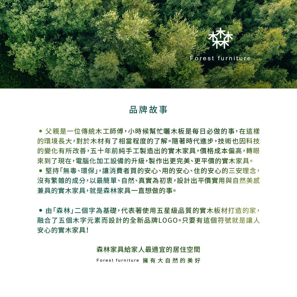 Forest furniture品牌故事 父親是一位傳統木工師傅,小時候幫忙木板是每日必做的事,在這樣的環境長大,對於木材有了相當程度的了解。隨著時代進步,技術也因科技的變化有所改善,五十年前純手工製造出的實木家具,價格成本偏高,轉眼來到了現在,電腦化加工設備的升級,製作出更完美、更平價的實木家具。 堅持無毒、環保」,讓消費者買的安心、用的安心、住的安心的三安理念,沒有繁雜的成分,以最簡單、自然、真實為初衷,設計出平價實用與自然美感兼具的實木家具,就是森林家具一直想做的事。 由「森林」二個字為基礎,代表著使用五星級品質的實木板材打造的家,融合了五個木字元素而設計的全新品牌LOGO。只要有這個符號就是讓人安心的實木家具!森林家具給家人最適宜的居住空間Forest furniture 擁有大自然的美好