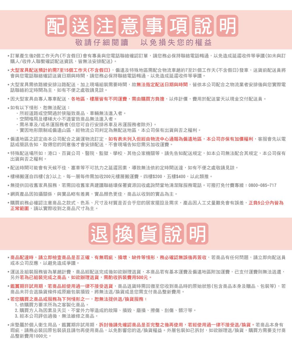 配送注意事項說明敬請仔細閱讀以免損失您的權益產生後2個工作天內(不含假日)會有專員與您電話聯絡確認訂單,請您務必保持聯絡電話暢通,以免造成延遲收件等爭議(如未與訂購人/收件人聯繫確認配送資訊,皆無法安排配送)。大型家具配送預計需7至15個工作天(不含假日),偏遠及特殊地區需配合物流車約7至21個工作天(不含假日)發車,送貨前配送員將會與您電話聯絡確認送貨日期與時間,請您務必保持聯絡電話暢通,以免造成延遲收件等爭議。大型家具需依路線安排沿路配送,加上現場組裝需要時間,故無法指定配送日期與時間,皆依本公司配合之物流業者安排後與您實際電話聯絡約定時間為主,如有不便之處敬請見諒。因大型家具由專人專車配送,各地區、樓層皆有不同運費,需由購買方負擔,以件計價,費用於配送當天以現金交付配送員。如有以下情形,無法配送:所經道路或空間過於狹隘致商品、車輛無法進入者。空間格局及樓梯大小不適當致商品無法進入者。需及/或服務者(但您可自行安排吊車及吊運服務者除外)。實因地形限制或偏遠山區,經物流公司判定為無配送地區,本公司保有出貨與否之權利。偏遠地區之認定由本公司配合之貨運物流訂定,如有表未列入但經由物流中心通報為偏遠地區,本公司亦保有加價權利,客服會先以電話或簡訊告知,取得您的同意後才會安排配送,不會現場告知您需另加收運費。特殊配送場所如:港口、百貨公司、醫院、監獄、學校、其他公家機關等,請先告知配送規定,如本公司無法配合其規定,本公司保有出貨與否之權利。配送時間可能會有天候不佳、塞車等不可抗力之延遲因素,導致無法依約定時間送達,如有不便之處敬請見諒。樓梯搬運自四樓(含)以上,每一層每件需加收200元樓層搬運費,四樓$200,五樓$400,以此類推。無提供回收舊家具服務,若需回收舊家具建議聯絡環保署資源回收處詢問當地清潔隊服務電話。可撥打免付費專線:0800-085-717網頁產品因拍攝關係,與實品略有差異,實品顏色更佳,商品以收到的實品為主。購買前務必確認注意商品之款式、色系、尺寸及材質是否合乎您的居家擺設及需求,產品因人工丈量難免會有誤差,正負5公分內皆為正常範圍,請以實際收到之商品尺寸為主。退換貨說明商品配達時,請立即檢查商品是否正確、有無瑕疵、損壞、缺件等情形,務必確認無誤後再簽收,若商品有任何問題,請立即向配送員或本公司反應,以避免造成爭議。運送及組裝服務皆為單趟計費,商品經配送完成後如欲辦理退貨,本商品若有基本運費及偏遠地區附加運費,支付運費則無法退還,另外若為已組裝完成之商品,如欲辦理退貨,需酌收拆裝費用500元。鑑賞期非試用期,若商品經使用過一律不接受退貨,商品退貨時需回復至您收到商品時的原始狀態(包含商品本身及贈品、包裝等),若商品未符合退換貨條件或原廠包裝損毀將無法退/換貨或是您需支付商品整新費用。若您購買之商品或服務為下列情形之一,恕無法提供退/換貨服務:1. 依購買方要求所為之客製化商品。2. 購買方人為因素及天災、不當外力等造成的故障、損毀、磨損、擦傷、刮傷、髒汙等。3. 經本公司評估過後,無法維修之商品。·床墊屬於個人衛生用品,鑑賞期非試用期,拆封後請先確認商品是否完整之後再使用,若經使用過一律不接受退/換貨。若商品本身有瑕疵,請務必裝回原包裝袋且請勿再使用商品,以免影響您的退/換貨權益。外層包裝如已拆封,如欲辦理退/換貨,購買方需要支付商品整新費用1000元。