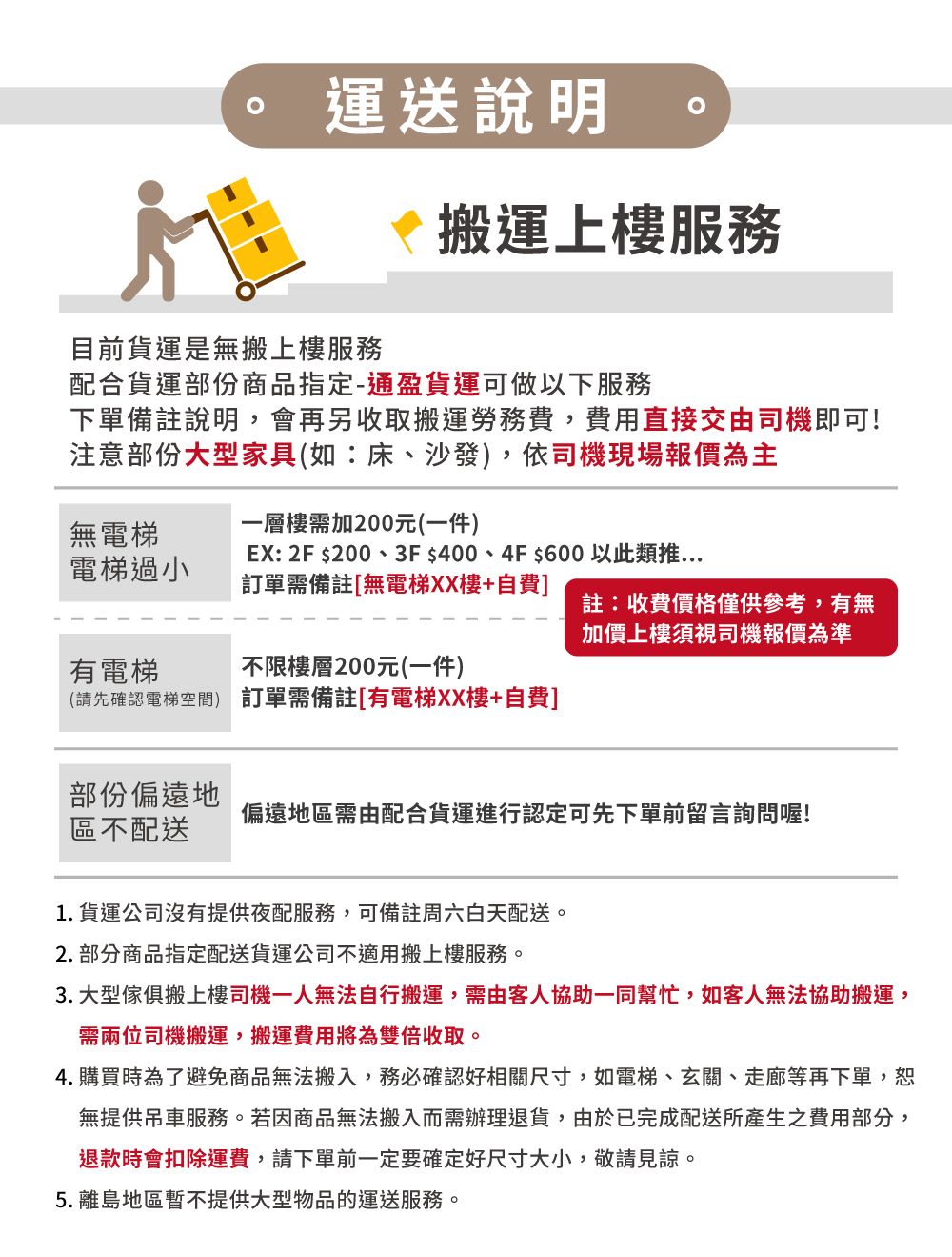 運送說明目前貨運是無搬上樓服務搬運上樓服務配合貨運部份商品指定-通盈貨運可做以下服務下單備註說明,會再另收取搬運勞務費,費用直接交由司機即可!注意部份大型家具(如:床、沙發),依司機現場報價為主無電梯一層樓需加200元(一件)電梯過小EX: 2F $200、3F $400、4F$600 以此類推訂單需備註[無電梯XX樓+自費]註:收費價格僅供參考,有無加價上樓須視司機報價為準有電梯不限樓層200元(一件)(請先確認電梯空間) 訂單需備註[有電梯XX樓+自費]部份偏遠地區不配送偏遠地區需由配合貨運進行認定可先下單前留言詢問喔!1.貨運公司沒有提供夜配服務,可備註周六白天配送。2. 部分商品指定配送貨運公司不適用搬上樓服務。3. 大型傢俱搬上樓司機一人無法自行搬運,需由客人協助一同幫忙,如客人無法協助搬運,需兩位司機搬運,搬運費用將為雙倍收取。4.購買時為了避免商品無法搬入,務必確認好相關尺寸,如電梯、玄關、走廊等再下單,恕無提供吊車服務。若因商品無法搬入而需辦理退貨,由於已完成配送所產生之費用部分,退款時會扣除運費,請下單前一定要確定好尺寸大小,敬請見諒。5.離島地區暫不提供大型物品的運送服務。