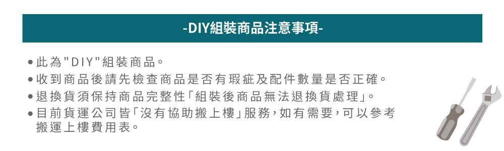此為DIY組裝商品。DIY組裝商品注意事項-收到商品後請先檢查商品是否有瑕疵及配件數量是否正確。 退換貨須保持商品完整性組裝後商品無法退換貨處理。目前貨運公司皆「沒有協助搬上樓」服務,如有需要,可以參考搬運上樓費用表。