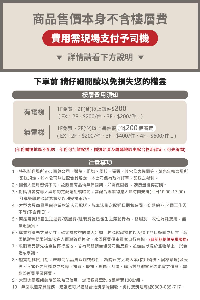 商品售價本身不含樓層費費用需現場支付予司機詳情請看下方說明 下單前 請仔細閱讀以免損失您的權益樓層費用須知有電梯無電梯1F免費2F(含以上每件$200(EX:2F-$200/件3F-$200/件1F免費2F(含)以上每件需加$200 樓層費(EX:2F、$200/件、3F-$400/件、4F-$600/件)(部份偏遠地區不配送部份可加價配送,偏遠地區及轉運地區由配合物流認定,可先詢問)注意事項1、特殊配送場所ex:百貨公司、醫院、監獄、學校、碼頭、其它公家機關等,請先告知該場所配送規定,如本公司無法配合其規定,本公司保有取消訂單、配送之權利。2、因個人使用習慣不同,故販售商品均無保固期,如需保固者,請衡量後再訂購。3、訂購後會有專人與您約定配送組裝時間,需配合專業物流人員時間安排(平日10:00-17:00)訂購後請務必留意電話以利安排車趟。4、大型家具商品需由專業物流人員配送,恕無法指定配送日期和時間,交期約7-14個工作天不等(不含假日)。5、商品購買時產生之運費/樓層費/組裝費為已發生之勞動行為,皆屬於一次性消耗費用,無法退換貨。6、購買前請先丈量尺寸,確定擺放空間是否足夠,務必確認樓梯以及進出門口範圍之尺寸,若因地形空間限制無法進入而導致退換貨,來回運費須由買家自行負擔。(目前無提供吊掛服務)7、收到商品請先檢查後再行簽收,若有問題請當場與司機反應,並備註狀況於簽收單上,以免造成爭議。8、鑑賞期非試用期,若非商品品質瑕疵或缺件,為購買方人為因素(使用習慣、居家環境)及天災、不當外力等造成之故障、損毀、磨損、擦傷、刮傷、髒污等於鑑賞其內退貨之情形,需酌整新費用及運費。9、大型傢俱經組裝後即視為已使用,辦理退貨需酌收整新費1000/組。10、無回收舊家具服務,建議您可以連絡當地清潔隊回收,免付費清運專線0800-085-717。