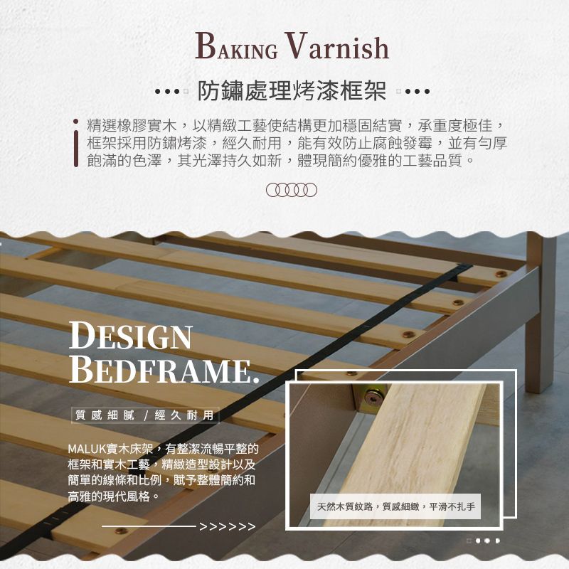 BAKING Varnish防鏽處理烤漆框架精選橡膠實木,以精緻工藝使結構更加穩固結實,承重度極佳,框架採用防鏽烤漆,經久耐用,能有效防止腐蝕發霉,並有勻厚飽滿的色澤,其光澤持久如新,體現簡約優雅的工藝品質。DESIGNBEDFRAME.「質感細膩/經久耐用MALUK實木床架,有整潔流暢平整的框架和實木工藝,精緻造型設計以及簡單的線條和比例,賦予整體簡約和高雅的現代風格。天然木質紋路,質感細緻,平滑不扎手