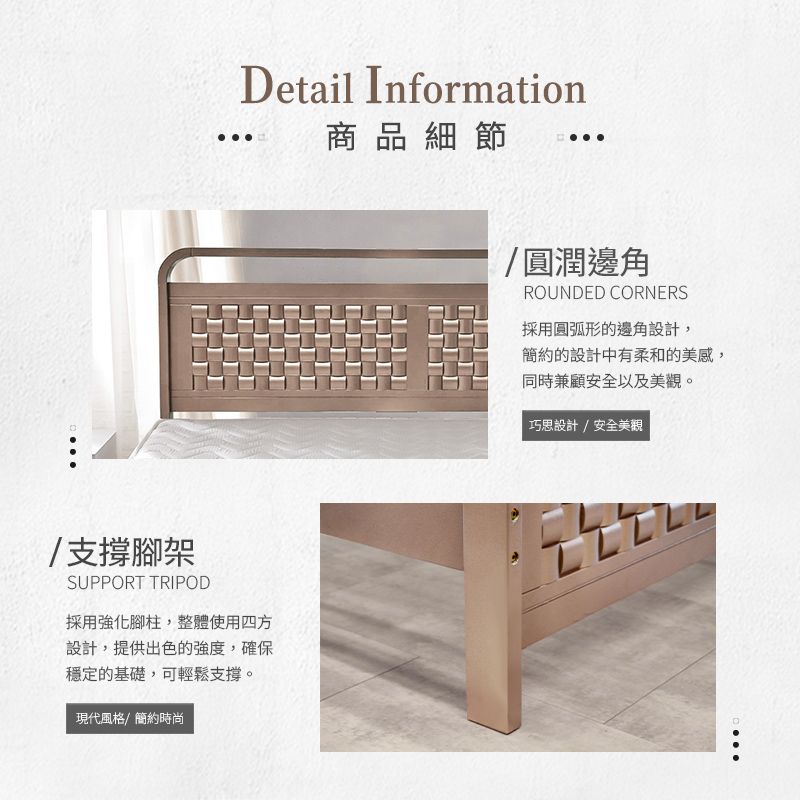 etail Information商品細節/支撐腳架SUPPORT TRIPOD採用強化腳柱,整體使用四方設計,提供出色的強度,確保穩定的基礎,可輕鬆支撐。現代風格/簡約時尚/圓潤邊角ROUNDED CORNERS採用圓弧形的邊角設計,簡約的設計中有柔和的美感,同時兼顧安全以及美觀。巧思設計/安全美觀D